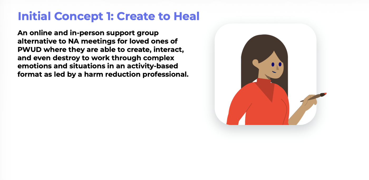 Initial concept: Create to Heal, an online and in-person support group alternative to NA meetings for loved ones, where they create, interact, and even destroy to work through complex emotions, led by a harm reduction professional.